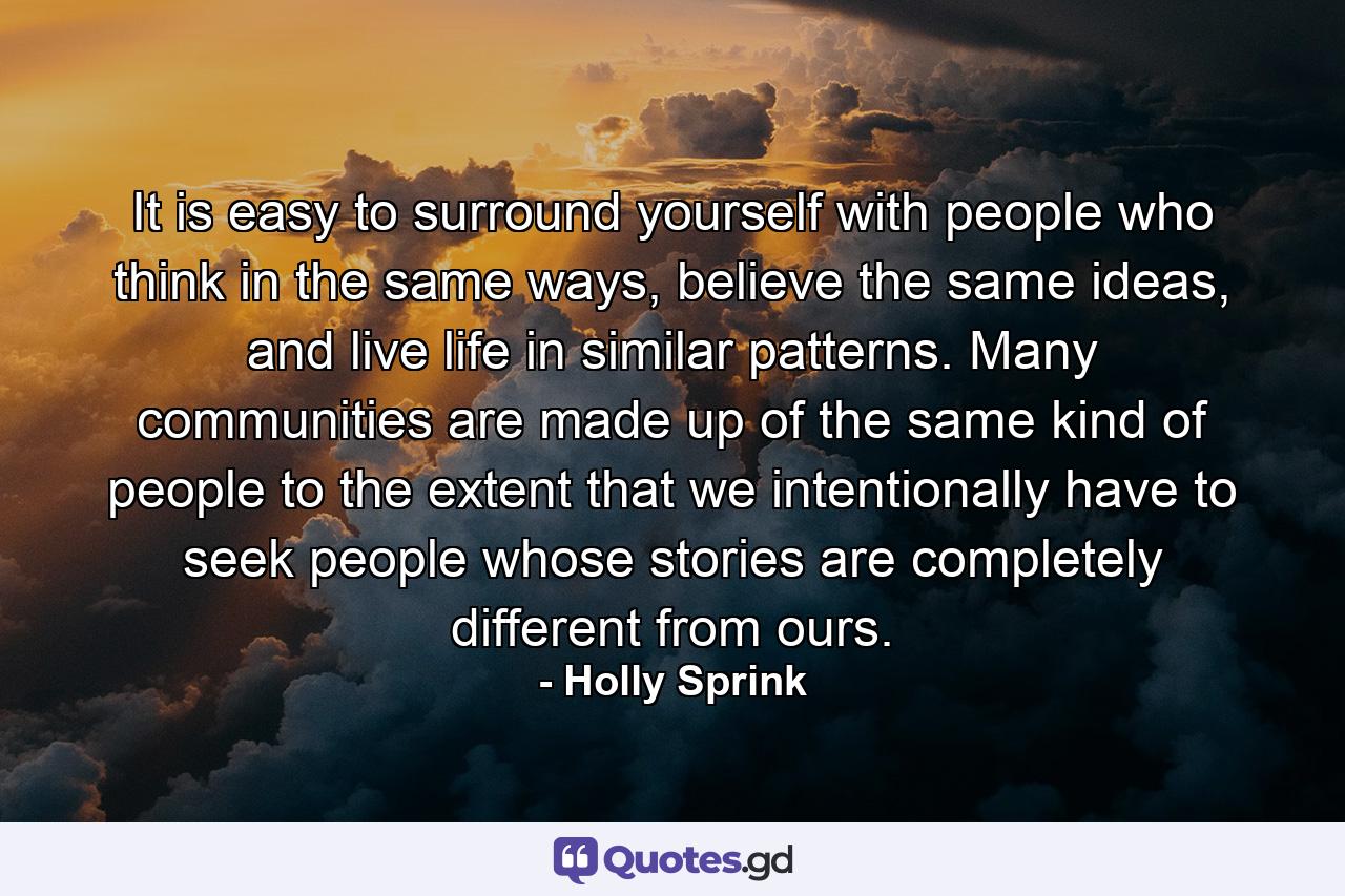 It is easy to surround yourself with people who think in the same ways, believe the same ideas, and live life in similar patterns. Many communities are made up of the same kind of people to the extent that we intentionally have to seek people whose stories are completely different from ours. - Quote by Holly Sprink