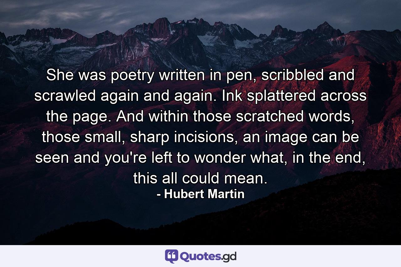 She was poetry written in pen, scribbled and scrawled again and again. Ink splattered across the page. And within those scratched words, those small, sharp incisions, an image can be seen and you're left to wonder what, in the end, this all could mean. - Quote by Hubert Martin