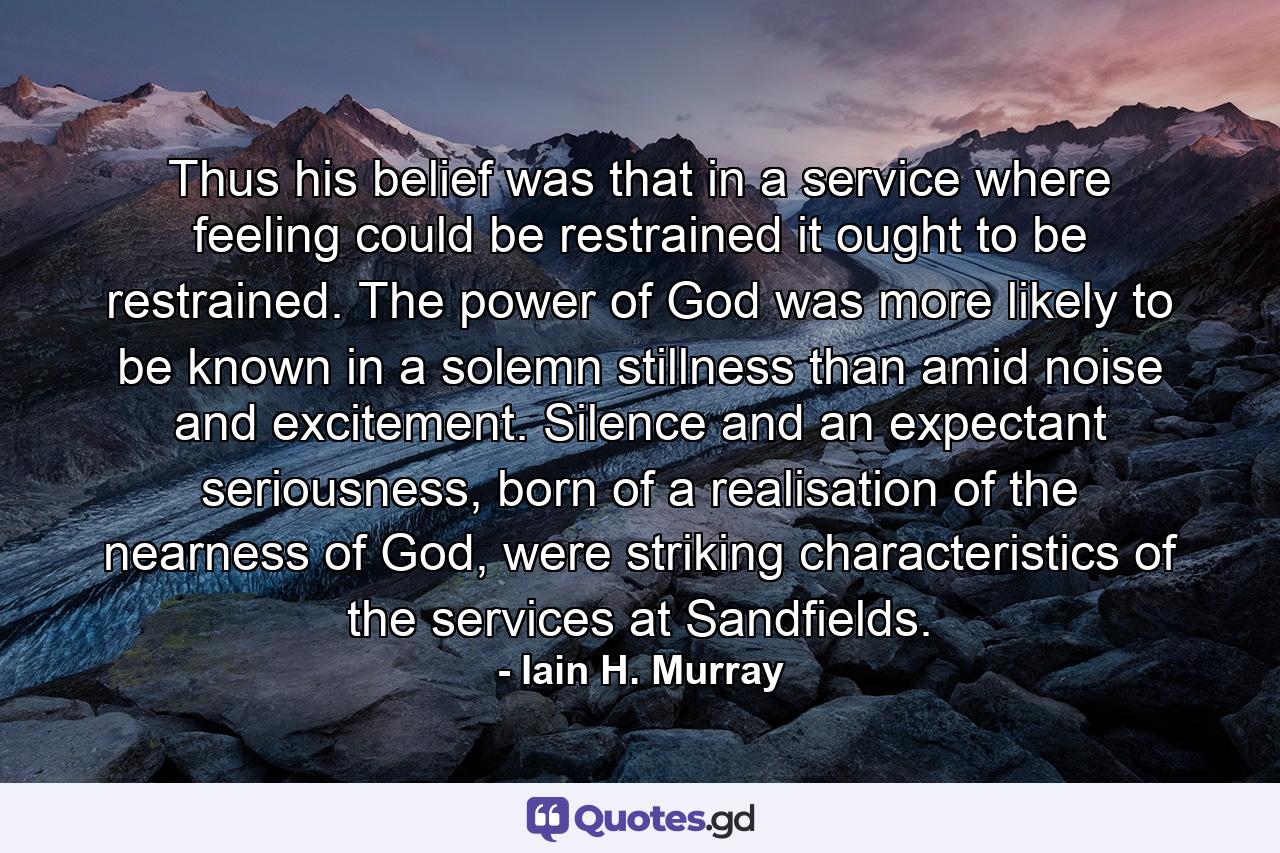 Thus his belief was that in a service where feeling could be restrained it ought to be restrained. The power of God was more likely to be known in a solemn stillness than amid noise and excitement. Silence and an expectant seriousness, born of a realisation of the nearness of God, were striking characteristics of the services at Sandfields. - Quote by Iain H. Murray