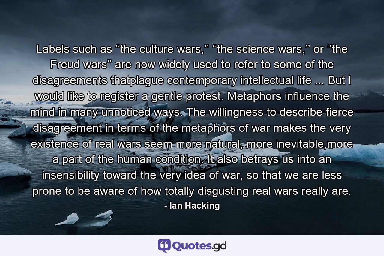 Labels such as ‘‘the culture wars,’’ ‘‘the science wars,’’ or ‘‘the Freud wars’’ are now widely used to refer to some of the disagreements thatplague contemporary intellectual life ... But I would like to register a gentle protest. Metaphors influence the mind in many unnoticed ways. The willingness to describe fierce disagreement in terms of the metaphors of war makes the very existence of real wars seem more natural, more inevitable,more a part of the human condition. It also betrays us into an insensibility toward the very idea of war, so that we are less prone to be aware of how totally disgusting real wars really are. - Quote by Ian Hacking