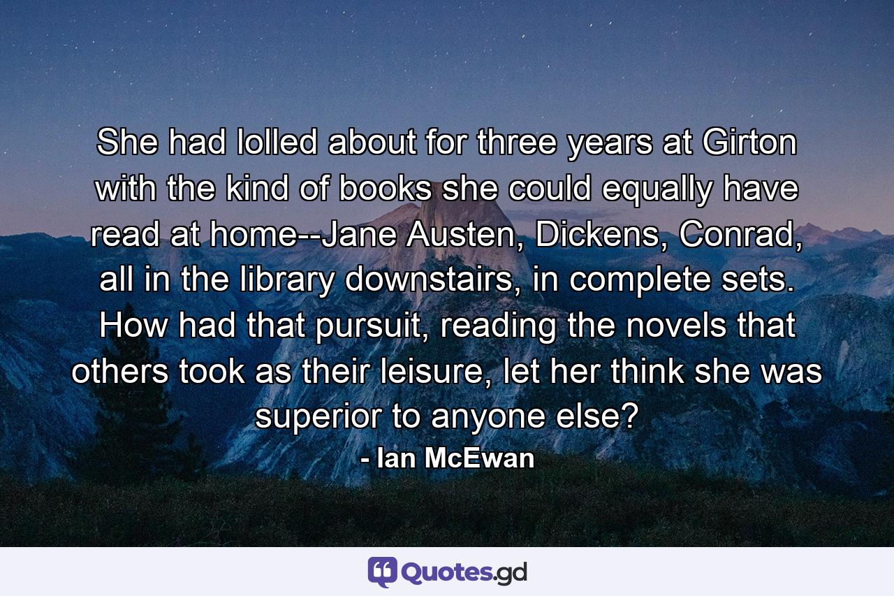 She had lolled about for three years at Girton with the kind of books she could equally have read at home--Jane Austen, Dickens, Conrad, all in the library downstairs, in complete sets. How had that pursuit, reading the novels that others took as their leisure, let her think she was superior to anyone else? - Quote by Ian McEwan