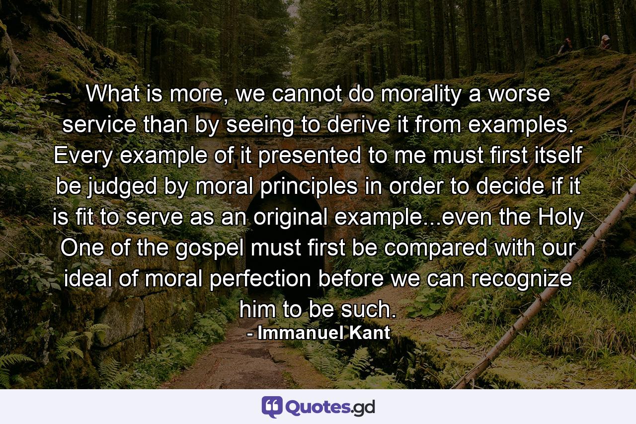 What is more, we cannot do morality a worse service than by seeing to derive it from examples. Every example of it presented to me must first itself be judged by moral principles in order to decide if it is fit to serve as an original example...even the Holy One of the gospel must first be compared with our ideal of moral perfection before we can recognize him to be such. - Quote by Immanuel Kant