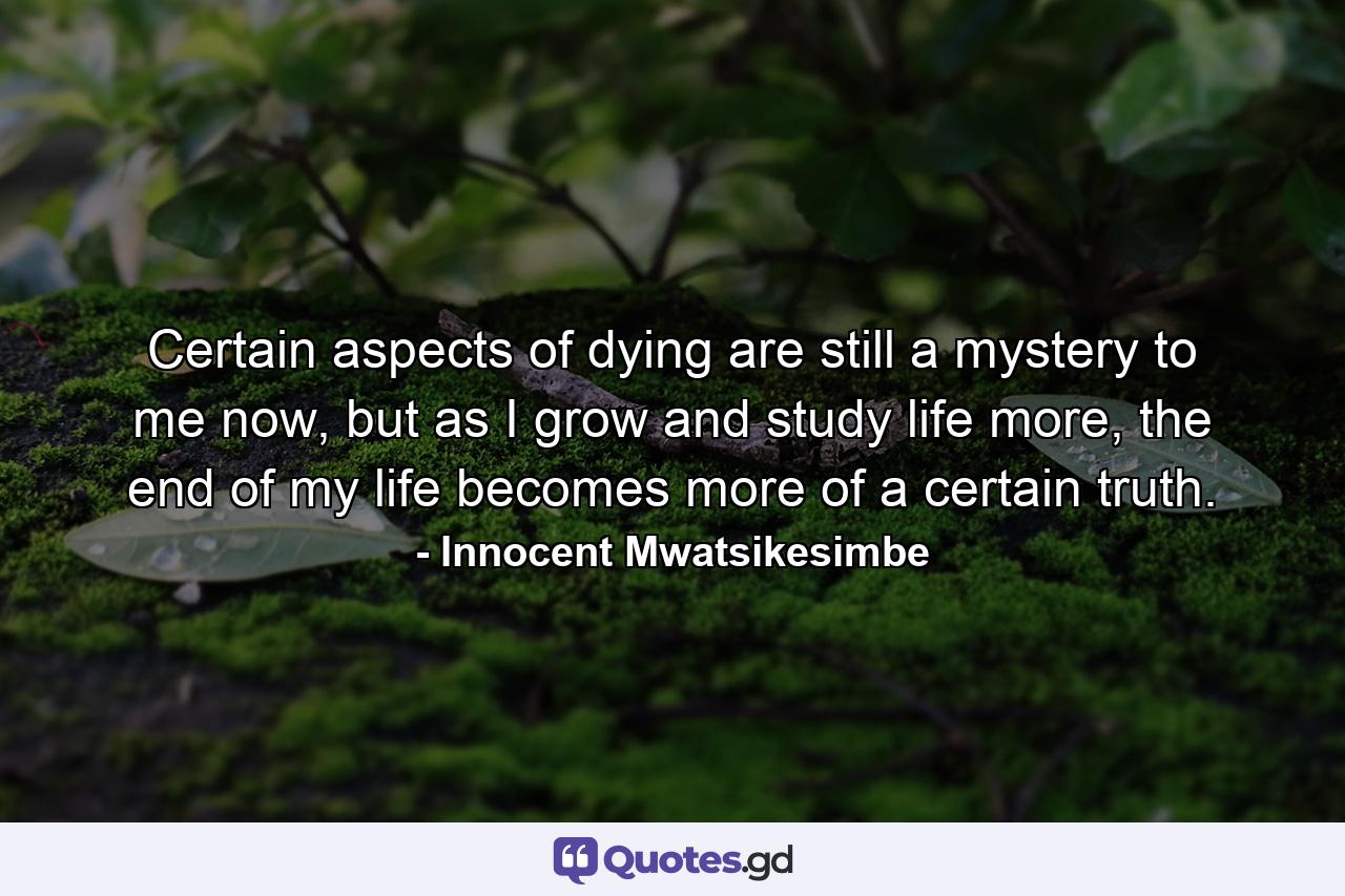 Certain aspects of dying are still a mystery to me now, but as I grow and study life more, the end of my life becomes more of a certain truth. - Quote by Innocent Mwatsikesimbe