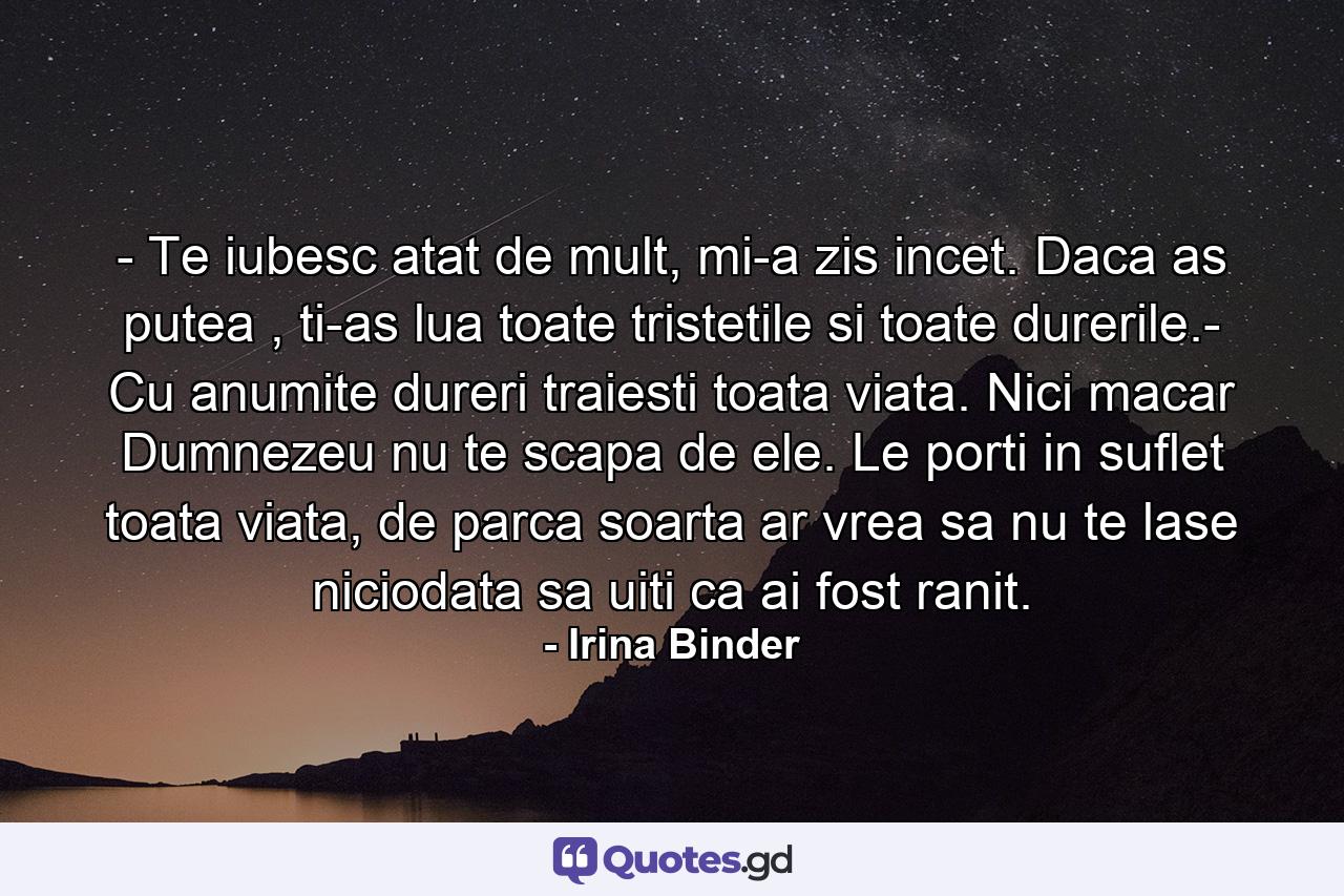 - Te iubesc atat de mult, mi-a zis incet. Daca as putea , ti-as lua toate tristetile si toate durerile.- Cu anumite dureri traiesti toata viata. Nici macar Dumnezeu nu te scapa de ele. Le porti in suflet toata viata, de parca soarta ar vrea sa nu te lase niciodata sa uiti ca ai fost ranit. - Quote by Irina Binder