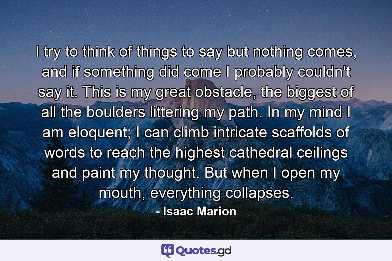 I try to think of things to say but nothing comes, and if something did come I probably couldn't say it. This is my great obstacle, the biggest of all the boulders littering my path. In my mind I am eloquent; I can climb intricate scaffolds of words to reach the highest cathedral ceilings and paint my thought. But when I open my mouth, everything collapses. - Quote by Isaac Marion