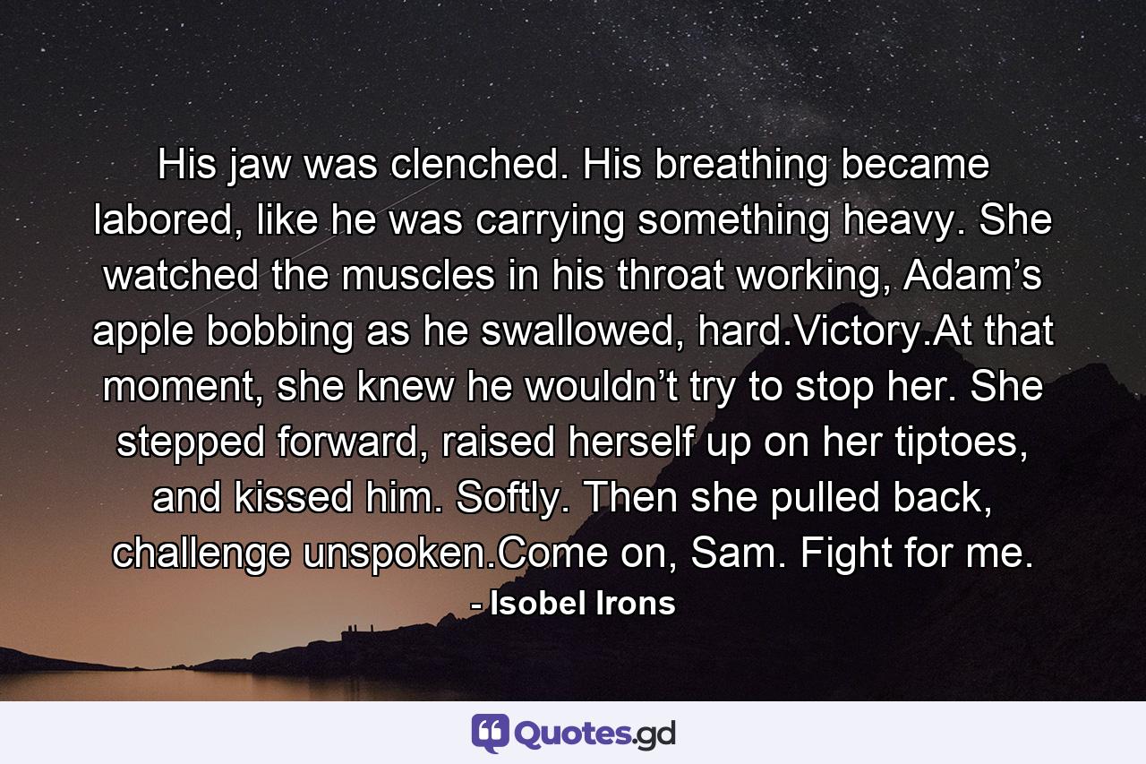 His jaw was clenched. His breathing became labored, like he was carrying something heavy. She watched the muscles in his throat working, Adam’s apple bobbing as he swallowed, hard.Victory.At that moment, she knew he wouldn’t try to stop her. She stepped forward, raised herself up on her tiptoes, and kissed him. Softly. Then she pulled back, challenge unspoken.Come on, Sam. Fight for me. - Quote by Isobel Irons