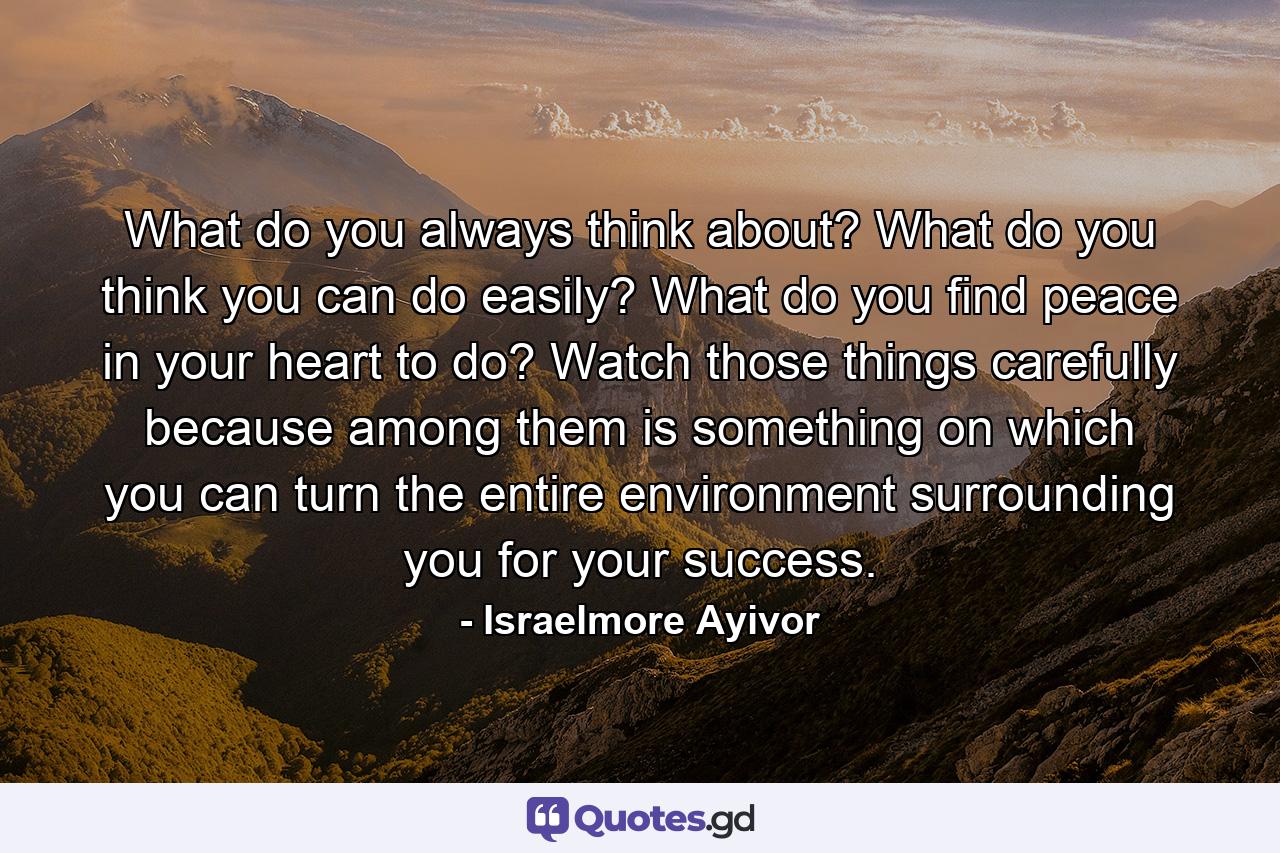 What do you always think about? What do you think you can do easily? What do you find peace in your heart to do? Watch those things carefully because among them is something on which you can turn the entire environment surrounding you for your success. - Quote by Israelmore Ayivor