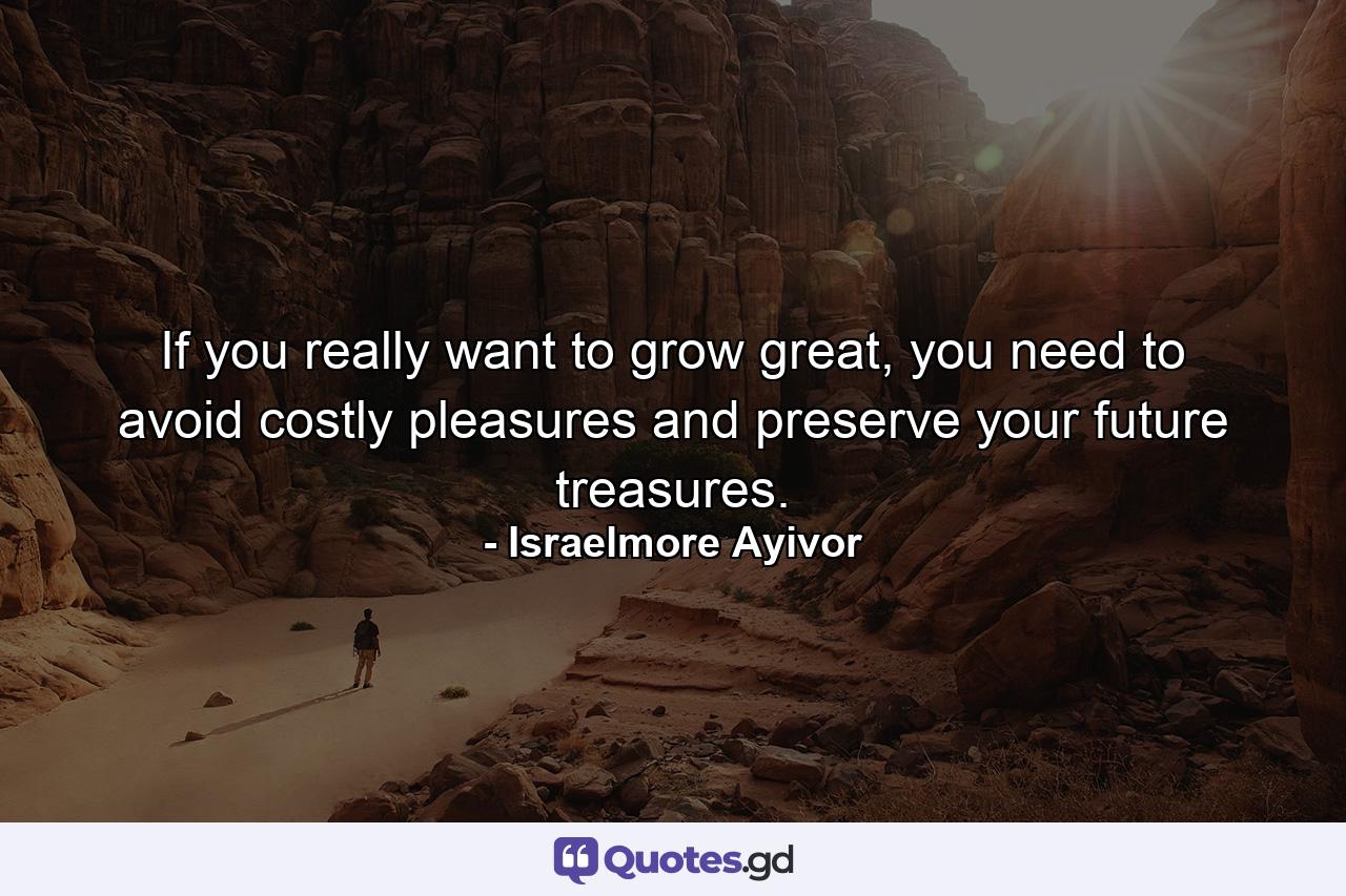 If you really want to grow great, you need to avoid costly pleasures and preserve your future treasures. - Quote by Israelmore Ayivor