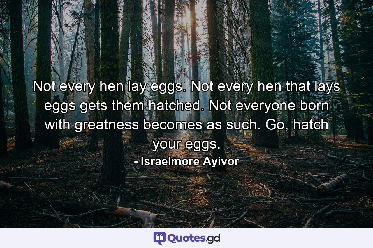 Not every hen lay eggs. Not every hen that lays eggs gets them hatched. Not everyone born with greatness becomes as such. Go, hatch your eggs. - Quote by Israelmore Ayivor