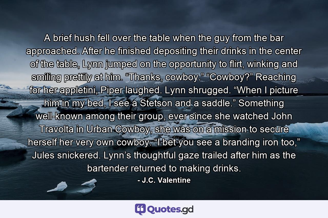 A brief hush fell over the table when the guy from the bar approached. After he finished depositing their drinks in the center of the table, Lynn jumped on the opportunity to flirt, winking and smiling prettily at him. “Thanks, cowboy.” “Cowboy?” Reaching for her appletini, Piper laughed. Lynn shrugged. “When I picture him in my bed, I see a Stetson and a saddle.” Something well-known among their group, ever since she watched John Travolta in Urban Cowboy, she was on a mission to secure herself her very own cowboy. “I bet you see a branding iron too,” Jules snickered. Lynn’s thoughtful gaze trailed after him as the bartender returned to making drinks. - Quote by J.C. Valentine