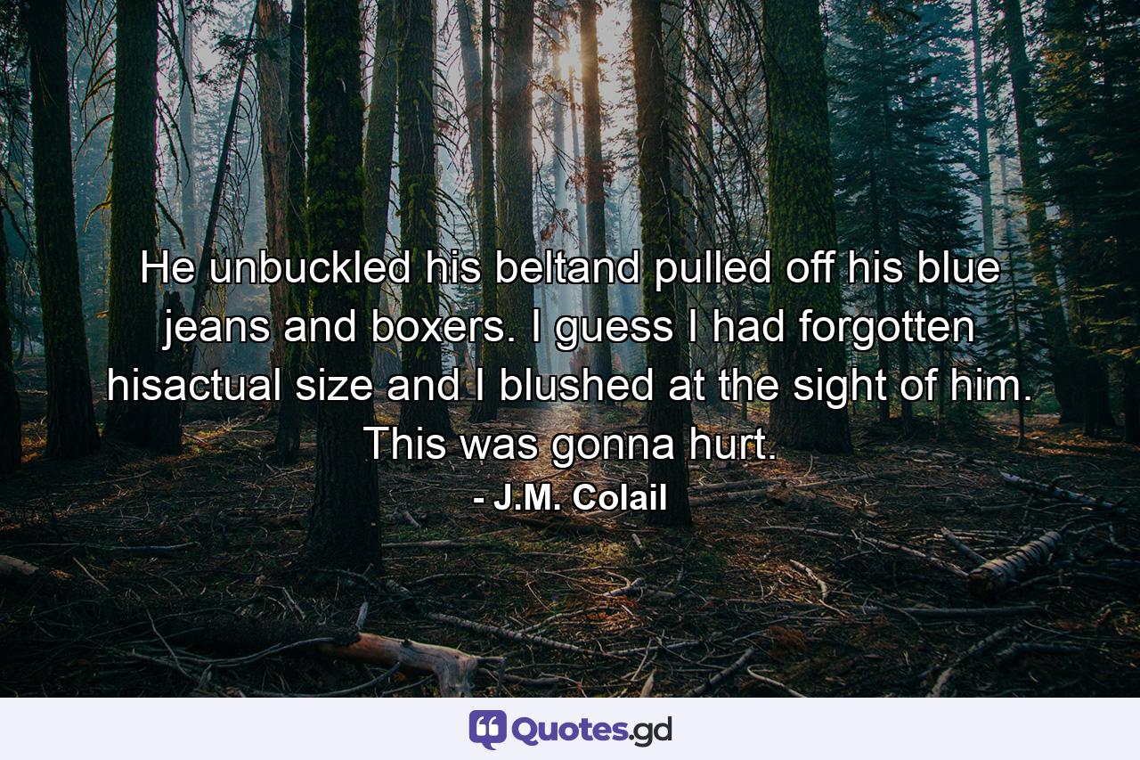 He unbuckled his beltand pulled off his blue jeans and boxers. I guess I had forgotten hisactual size and I blushed at the sight of him. This was gonna hurt. - Quote by J.M. Colail