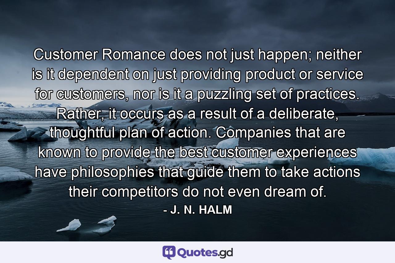 Customer Romance does not just happen; neither is it dependent on just providing product or service for customers, nor is it a puzzling set of practices. Rather, it occurs as a result of a deliberate, thoughtful plan of action. Companies that are known to provide the best customer experiences have philosophies that guide them to take actions their competitors do not even dream of. - Quote by J. N. HALM