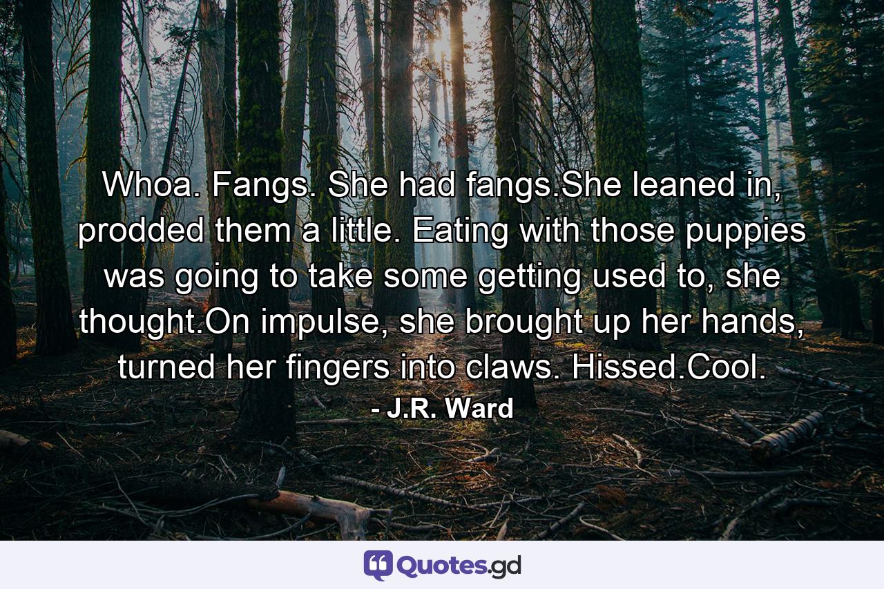 Whoa. Fangs. She had fangs.She leaned in, prodded them a little. Eating with those puppies was going to take some getting used to, she thought.On impulse, she brought up her hands, turned her fingers into claws. Hissed.Cool. - Quote by J.R. Ward