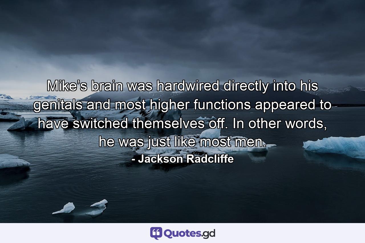 Mike’s brain was hardwired directly into his genitals and most higher functions appeared to have switched themselves off. In other words, he was just like most men. - Quote by Jackson Radcliffe