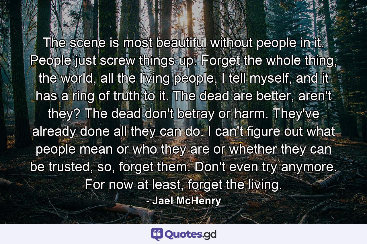 The scene is most beautiful without people in it. People just screw things up. Forget the whole thing, the world, all the living people, I tell myself, and it has a ring of truth to it. The dead are better, aren't they? The dead don't betray or harm. They've already done all they can do. I can't figure out what people mean or who they are or whether they can be trusted, so, forget them. Don't even try anymore. For now at least, forget the living. - Quote by Jael McHenry