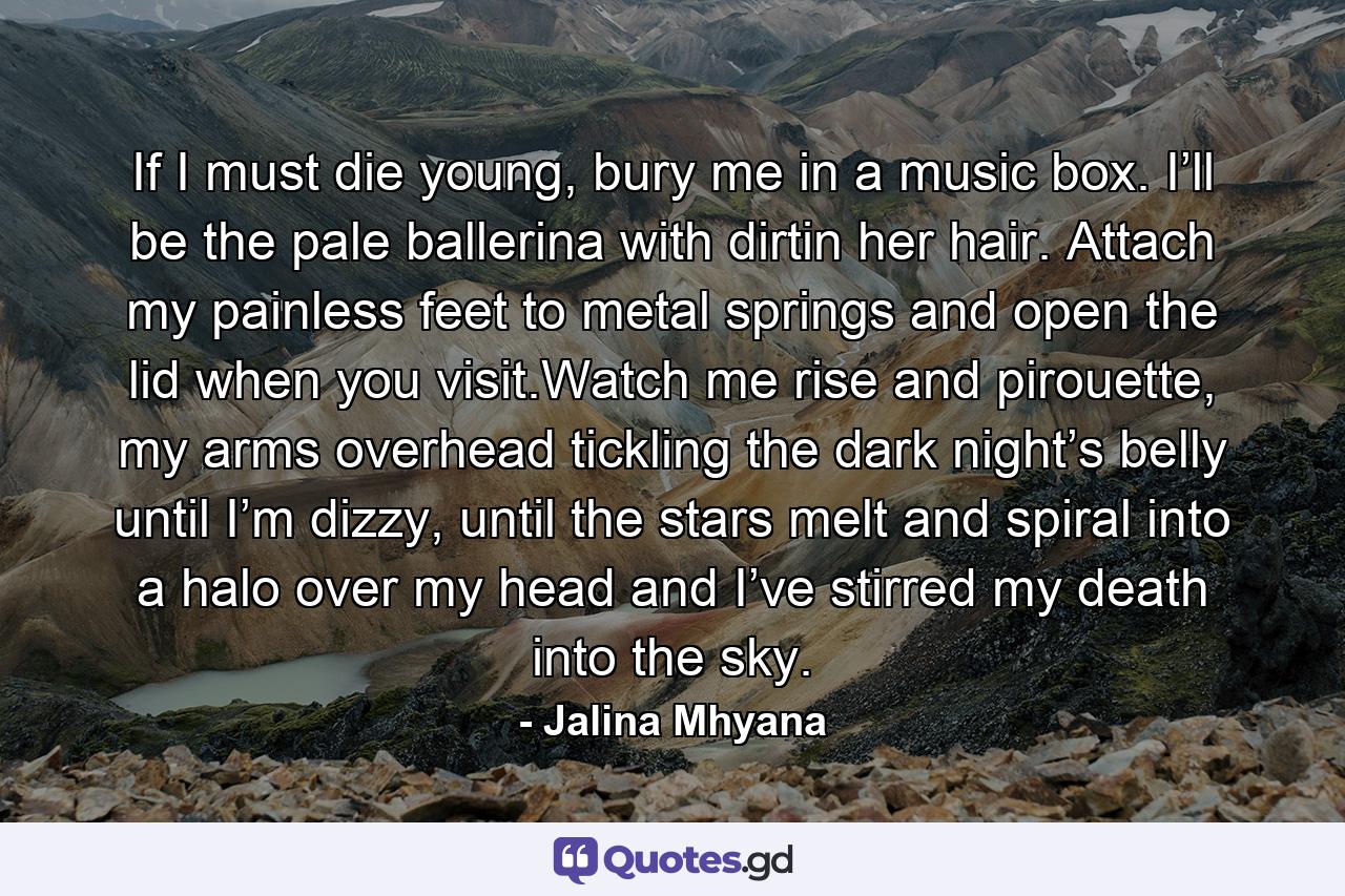 If I must die young, bury me in a music box. I’ll be the pale ballerina with dirtin her hair. Attach my painless feet to metal springs and open the lid when you visit.Watch me rise and pirouette, my arms overhead tickling the dark night’s belly until I’m dizzy, until the stars melt and spiral into a halo over my head and I’ve stirred my death into the sky. - Quote by Jalina Mhyana