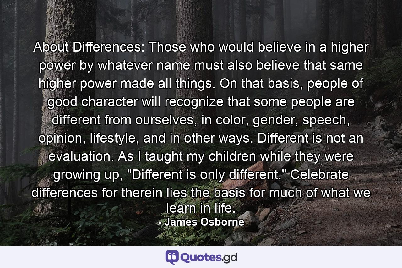 About Differences: Those who would believe in a higher power by whatever name must also believe that same higher power made all things. On that basis, people of good character will recognize that some people are different from ourselves, in color, gender, speech, opinion, lifestyle, and in other ways. Different is not an evaluation. As I taught my children while they were growing up, 