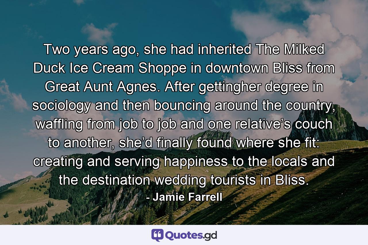 Two years ago, she had inherited The Milked Duck Ice Cream Shoppe in downtown Bliss from Great Aunt Agnes. After gettingher degree in sociology and then bouncing around the country, waffling from job to job and one relative’s couch to another, she’d finally found where she fit: creating and serving happiness to the locals and the destination wedding tourists in Bliss. - Quote by Jamie Farrell