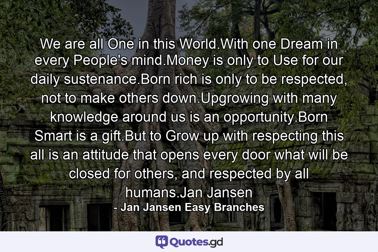 We are all One in this World.With one Dream in every People's mind.Money is only to Use for our daily sustenance.Born rich is only to be respected, not to make others down.Upgrowing with many knowledge around us is an opportunity.Born Smart is a gift.But to Grow up with respecting this all is an attitude that opens every door what will be closed for others, and respected by all humans.Jan Jansen - Quote by Jan Jansen Easy Branches