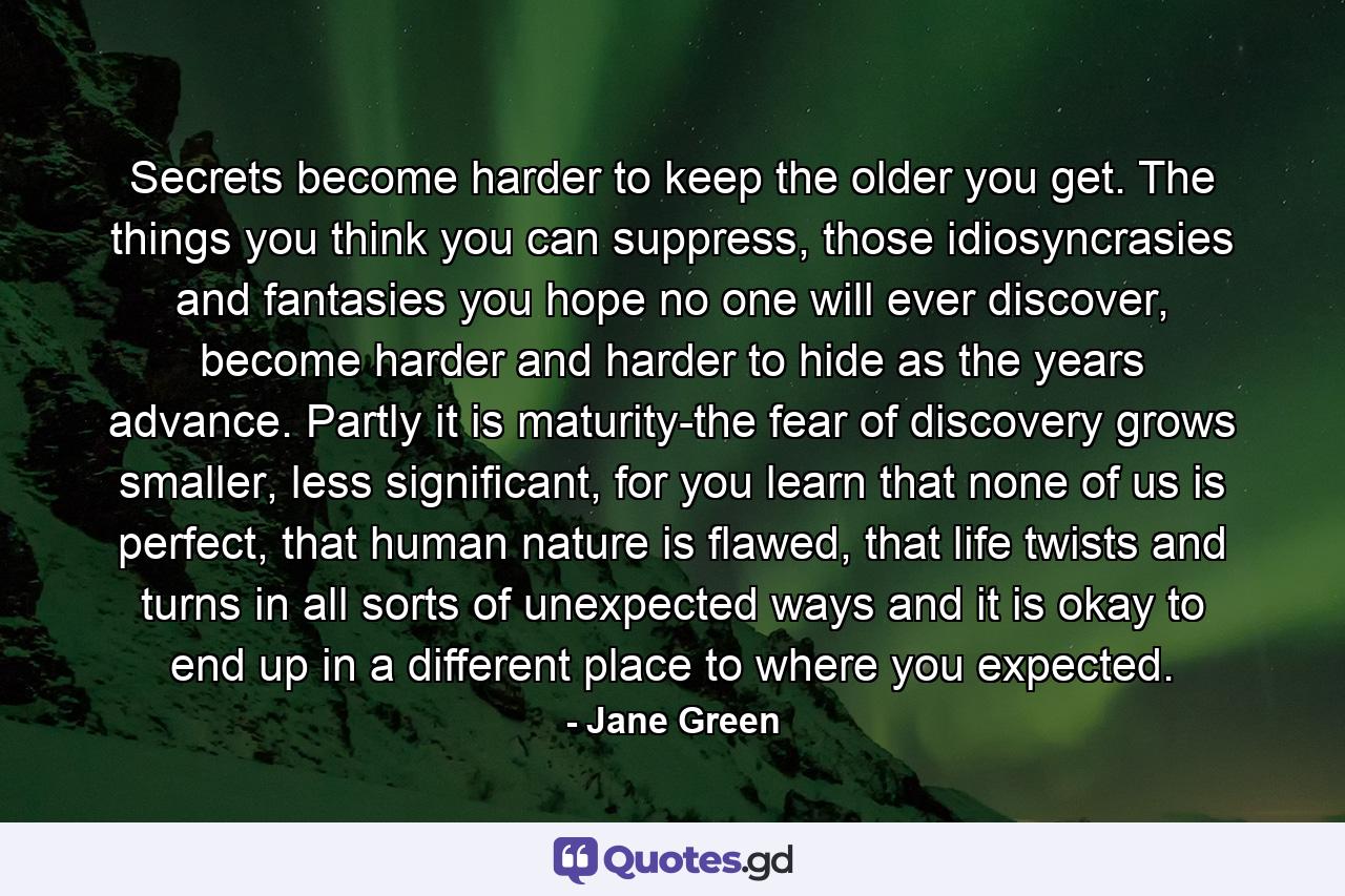 Secrets become harder to keep the older you get. The things you think you can suppress, those idiosyncrasies and fantasies you hope no one will ever discover, become harder and harder to hide as the years advance. Partly it is maturity-the fear of discovery grows smaller, less significant, for you learn that none of us is perfect, that human nature is flawed, that life twists and turns in all sorts of unexpected ways and it is okay to end up in a different place to where you expected. - Quote by Jane Green