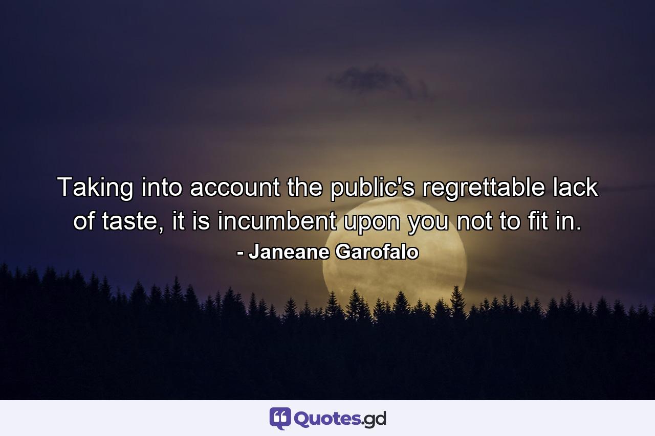 Taking into account the public's regrettable lack of taste, it is incumbent upon you not to fit in. - Quote by Janeane Garofalo