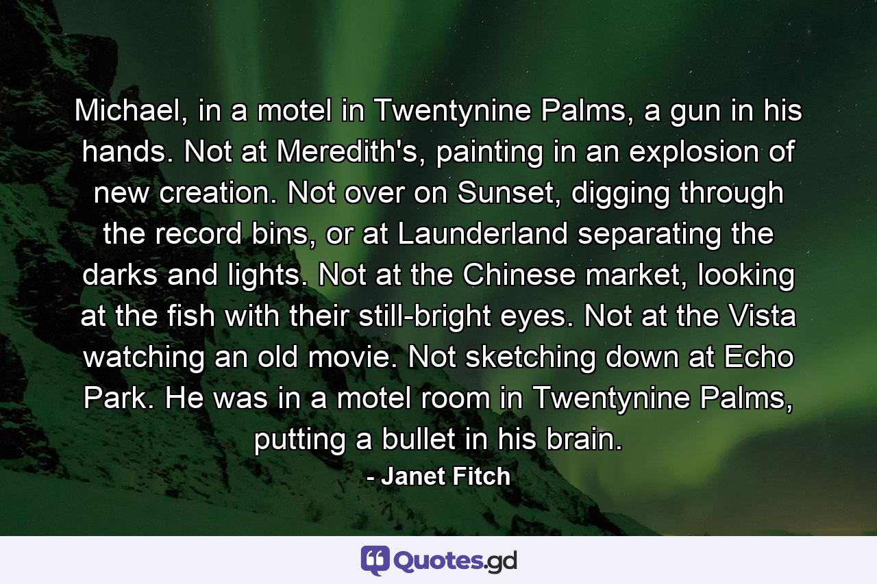 Michael, in a motel in Twentynine Palms, a gun in his hands. Not at Meredith's, painting in an explosion of new creation. Not over on Sunset, digging through the record bins, or at Launderland separating the darks and lights. Not at the Chinese market, looking at the fish with their still-bright eyes. Not at the Vista watching an old movie. Not sketching down at Echo Park. He was in a motel room in Twentynine Palms, putting a bullet in his brain. - Quote by Janet Fitch