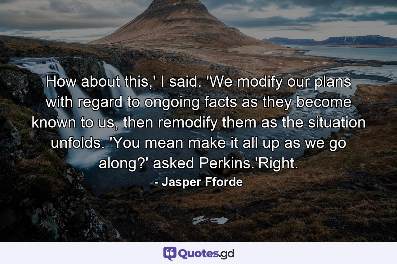 How about this,' I said. 'We modify our plans with regard to ongoing facts as they become known to us, then remodify them as the situation unfolds. 'You mean make it all up as we go along?' asked Perkins.'Right. - Quote by Jasper Fforde