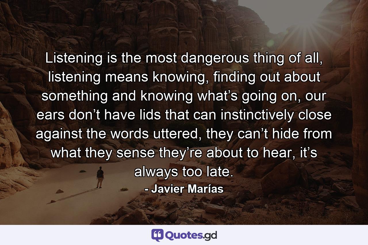 Listening is the most dangerous thing of all, listening means knowing, finding out about something and knowing what’s going on, our ears don’t have lids that can instinctively close against the words uttered, they can’t hide from what they sense they’re about to hear, it’s always too late. - Quote by Javier Marías