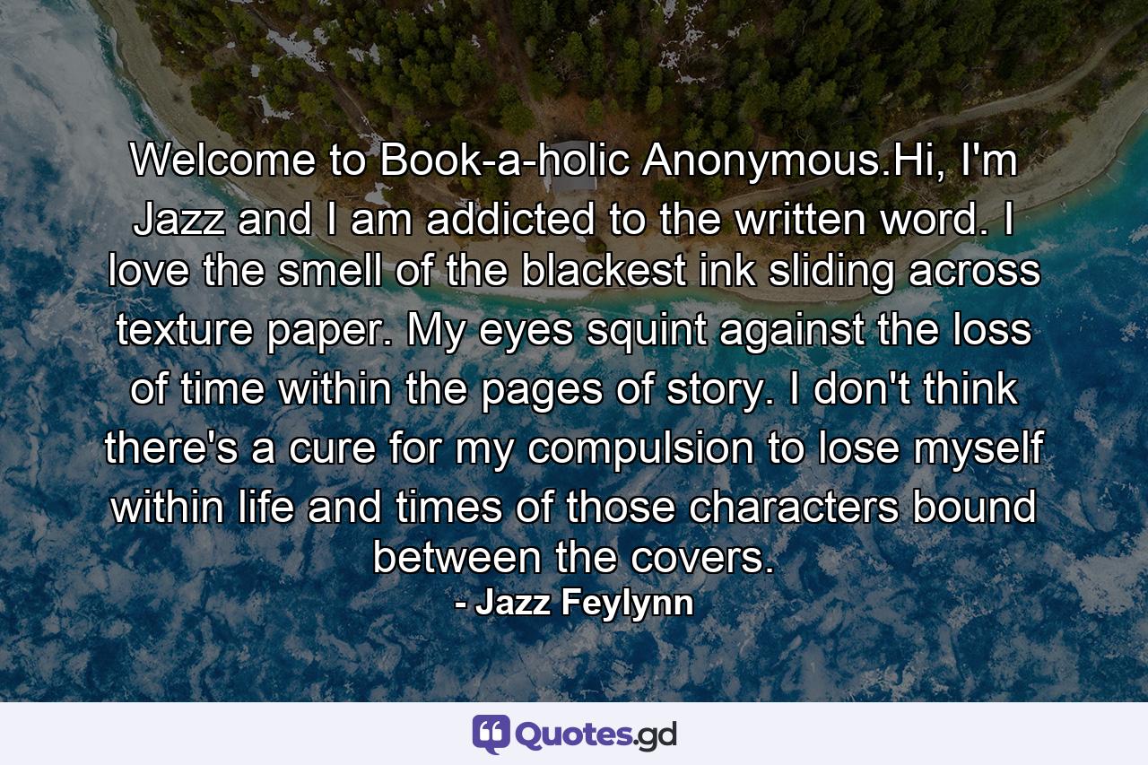 Welcome to Book-a-holic Anonymous.Hi, I'm Jazz and I am addicted to the written word. I love the smell of the blackest ink sliding across texture paper. My eyes squint against the loss of time within the pages of story. I don't think there's a cure for my compulsion to lose myself within life and times of those characters bound between the covers. - Quote by Jazz Feylynn