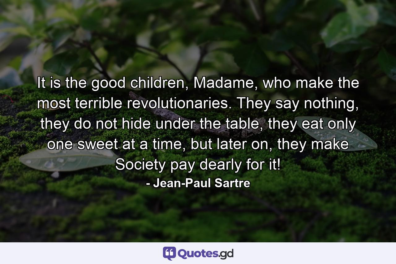 It is the good children, Madame, who make the most terrible revolutionaries. They say nothing, they do not hide under the table, they eat only one sweet at a time, but later on, they make Society pay dearly for it! - Quote by Jean-Paul Sartre