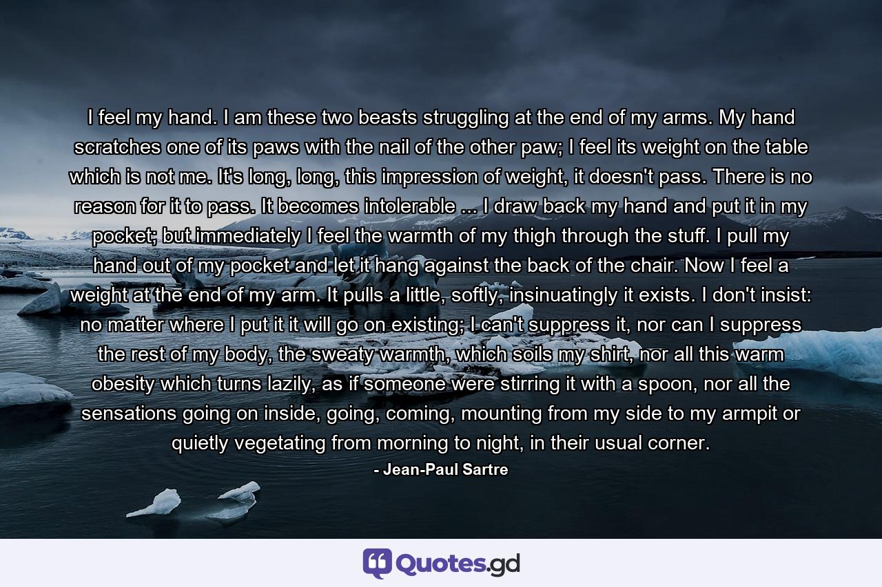 I feel my hand. I am these two beasts struggling at the end of my arms. My hand scratches one of its paws with the nail of the other paw; I feel its weight on the table which is not me. It's long, long, this impression of weight, it doesn't pass. There is no reason for it to pass. It becomes intolerable ... I draw back my hand and put it in my pocket; but immediately I feel the warmth of my thigh through the stuff. I pull my hand out of my pocket and let it hang against the back of the chair. Now I feel a weight at the end of my arm. It pulls a little, softly, insinuatingly it exists. I don't insist: no matter where I put it it will go on existing; I can't suppress it, nor can I suppress the rest of my body, the sweaty warmth, which soils my shirt, nor all this warm obesity which turns lazily, as if someone were stirring it with a spoon, nor all the sensations going on inside, going, coming, mounting from my side to my armpit or quietly vegetating from morning to night, in their usual corner. - Quote by Jean-Paul Sartre