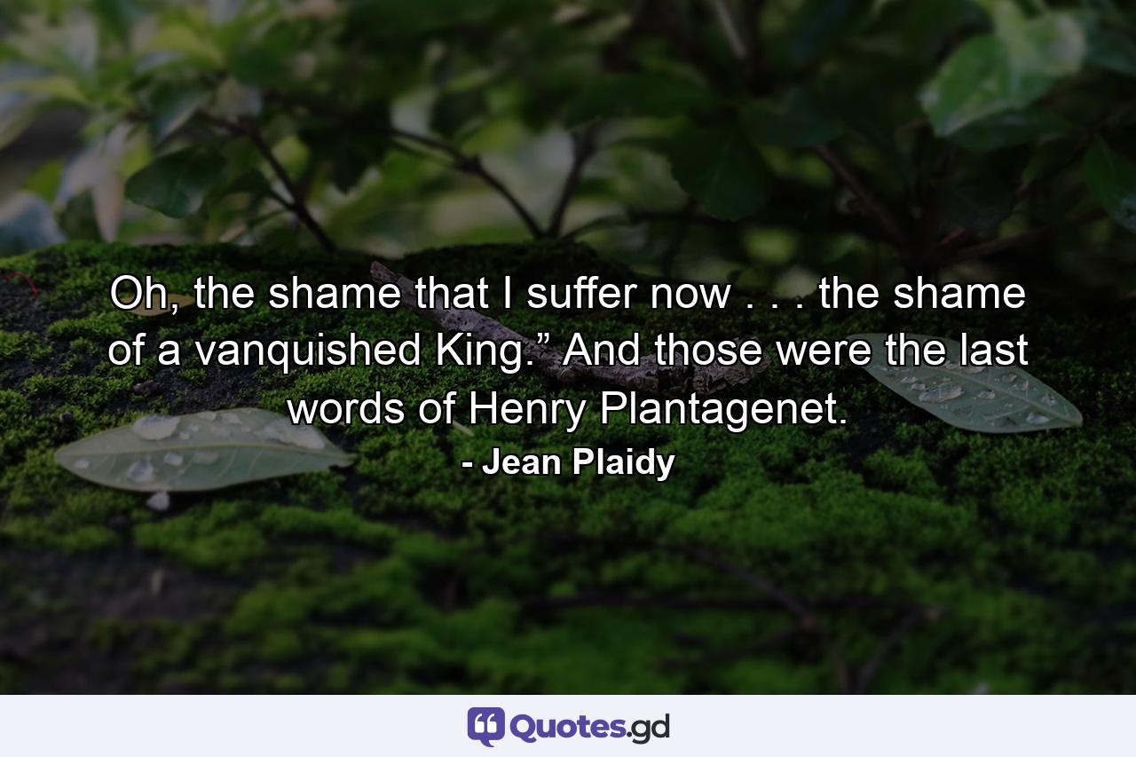 Oh, the shame that I suffer now . . . the shame of a vanquished King.” And those were the last words of Henry Plantagenet. - Quote by Jean Plaidy