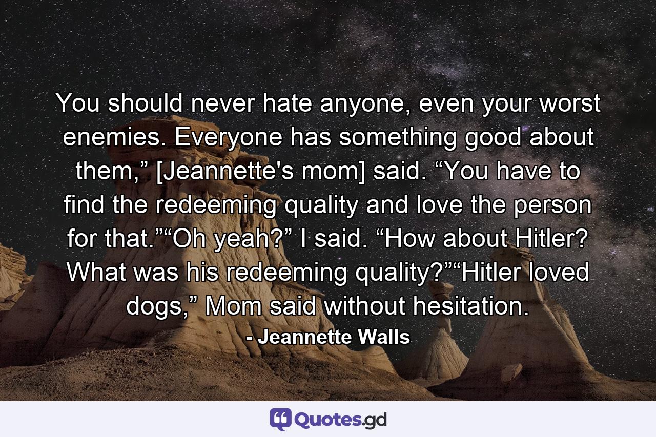 You should never hate anyone, even your worst enemies. Everyone has something good about them,” [Jeannette's mom] said. “You have to find the redeeming quality and love the person for that.”“Oh yeah?” I said. “How about Hitler? What was his redeeming quality?”“Hitler loved dogs,” Mom said without hesitation. - Quote by Jeannette Walls