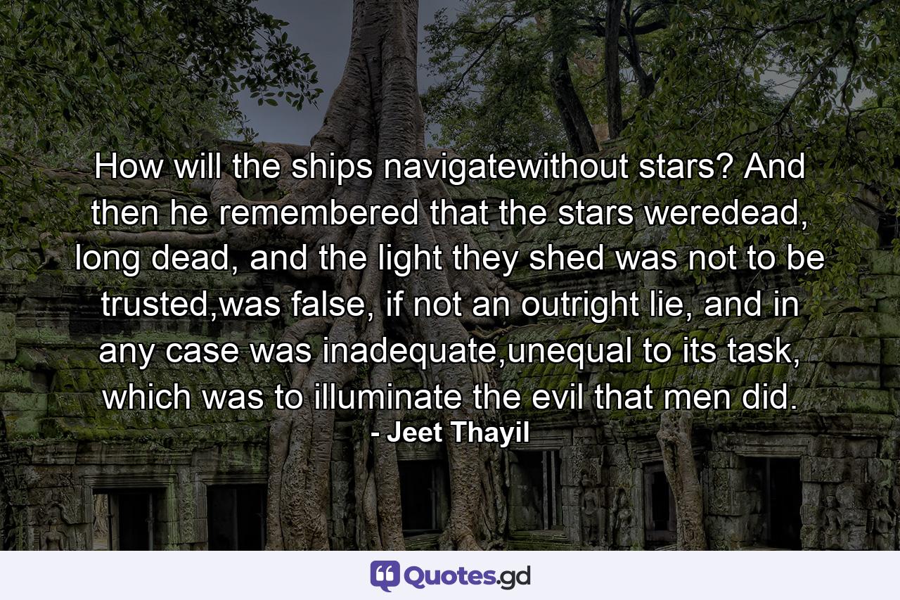 How will the ships navigatewithout stars? And then he remembered that the stars weredead, long dead, and the light they shed was not to be trusted,was false, if not an outright lie, and in any case was inadequate,unequal to its task, which was to illuminate the evil that men did. - Quote by Jeet Thayil