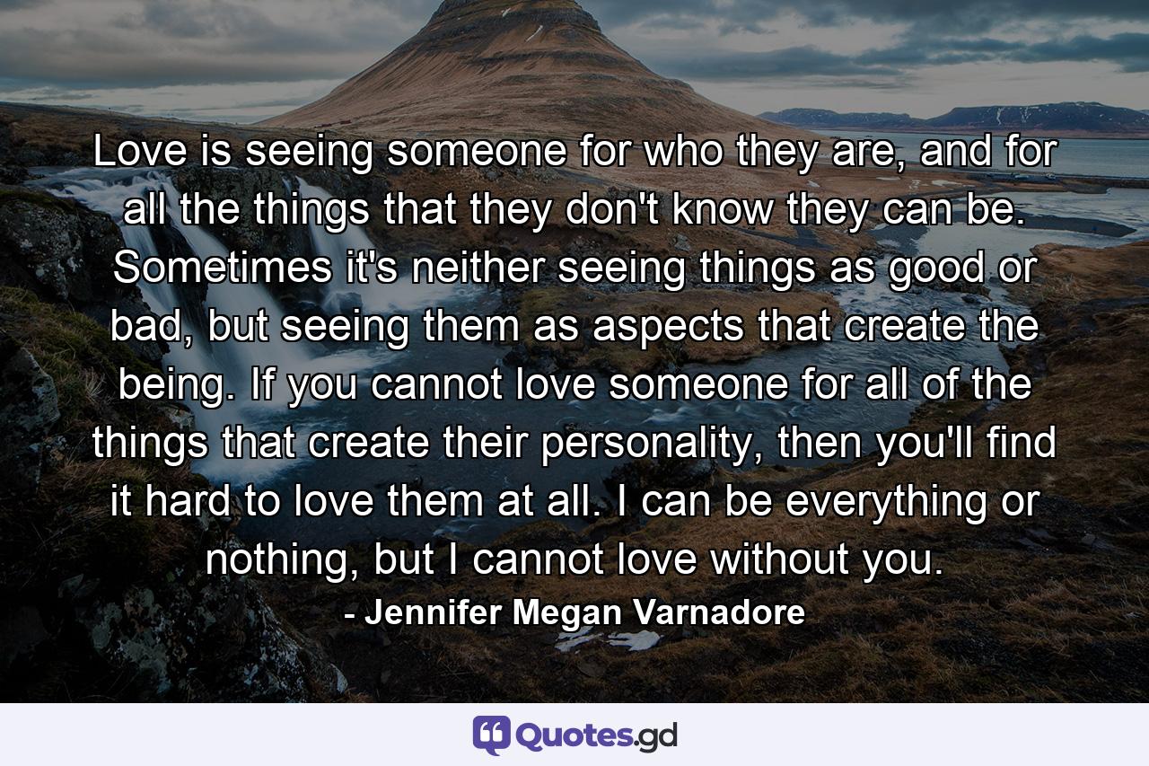 Love is seeing someone for who they are, and for all the things that they don't know they can be. Sometimes it's neither seeing things as good or bad, but seeing them as aspects that create the being. If you cannot love someone for all of the things that create their personality, then you'll find it hard to love them at all. I can be everything or nothing, but I cannot love without you. - Quote by Jennifer Megan Varnadore