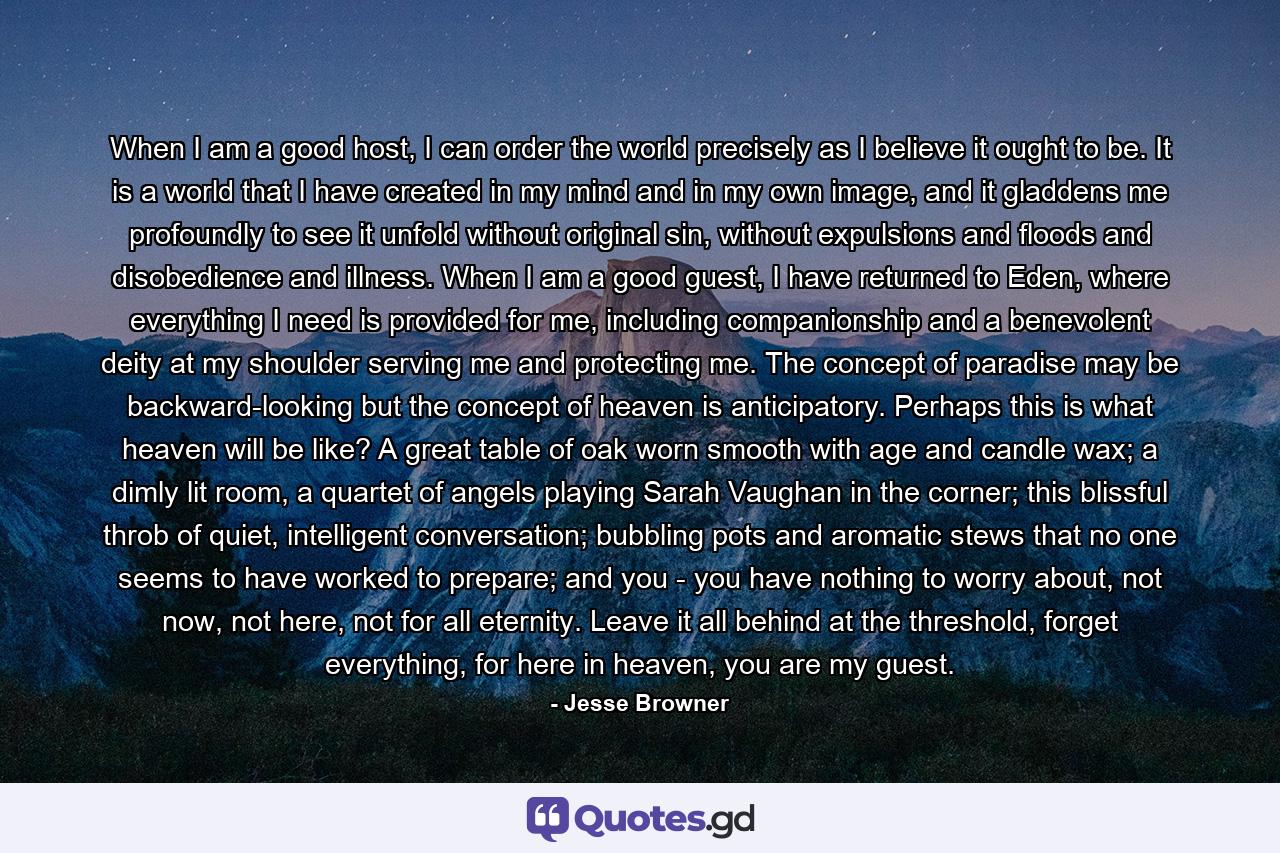 When I am a good host, I can order the world precisely as I believe it ought to be. It is a world that I have created in my mind and in my own image, and it gladdens me profoundly to see it unfold without original sin, without expulsions and floods and disobedience and illness. When I am a good guest, I have returned to Eden, where everything I need is provided for me, including companionship and a benevolent deity at my shoulder serving me and protecting me. The concept of paradise may be backward-looking but the concept of heaven is anticipatory. Perhaps this is what heaven will be like? A great table of oak worn smooth with age and candle wax; a dimly lit room, a quartet of angels playing Sarah Vaughan in the corner; this blissful throb of quiet, intelligent conversation; bubbling pots and aromatic stews that no one seems to have worked to prepare; and you - you have nothing to worry about, not now, not here, not for all eternity. Leave it all behind at the threshold, forget everything, for here in heaven, you are my guest. - Quote by Jesse Browner