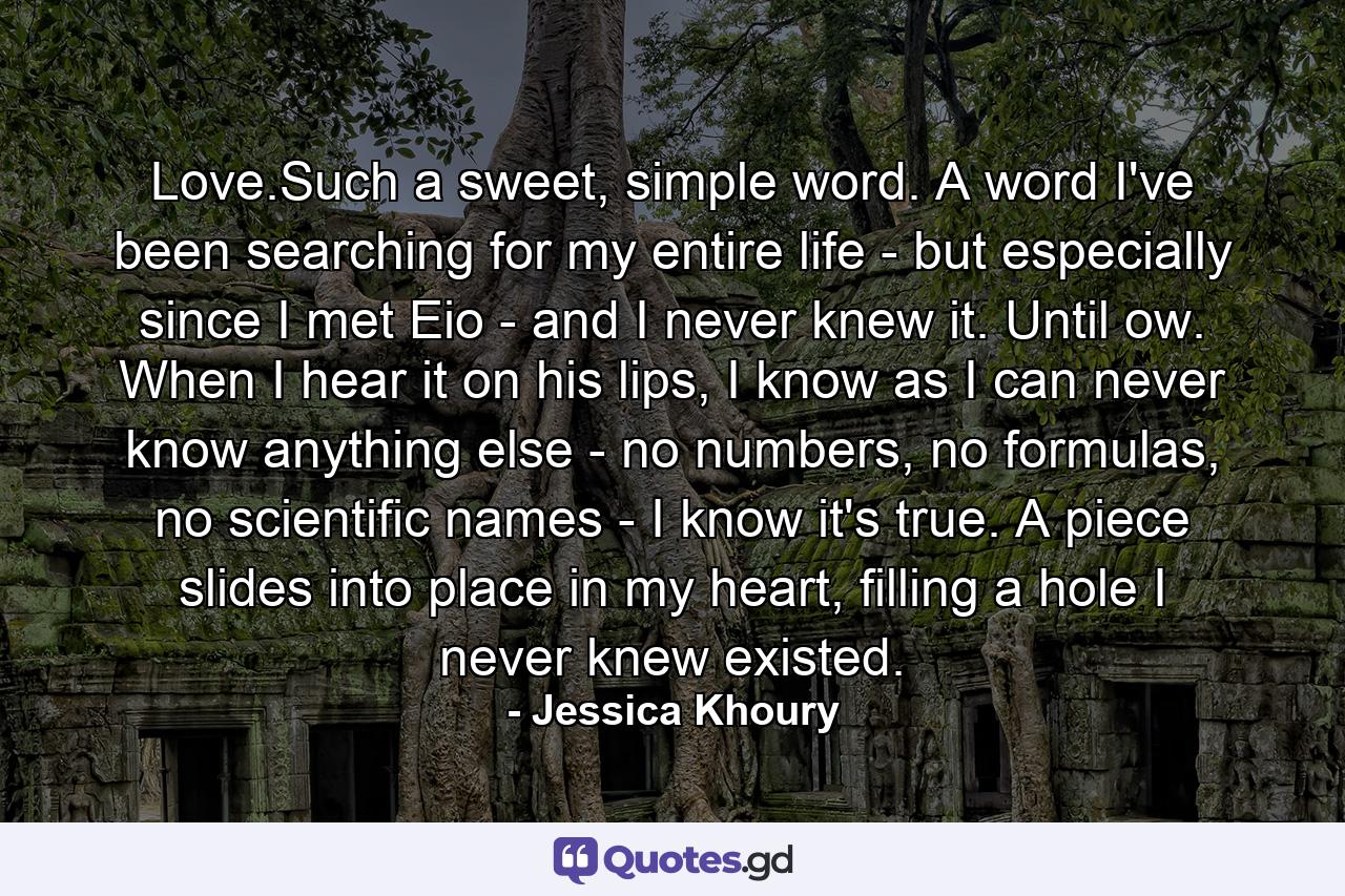 Love.Such a sweet, simple word. A word I've been searching for my entire life - but especially since I met Eio - and I never knew it. Until ow. When I hear it on his lips, I know as I can never know anything else - no numbers, no formulas, no scientific names - I know it's true. A piece slides into place in my heart, filling a hole I never knew existed. - Quote by Jessica Khoury