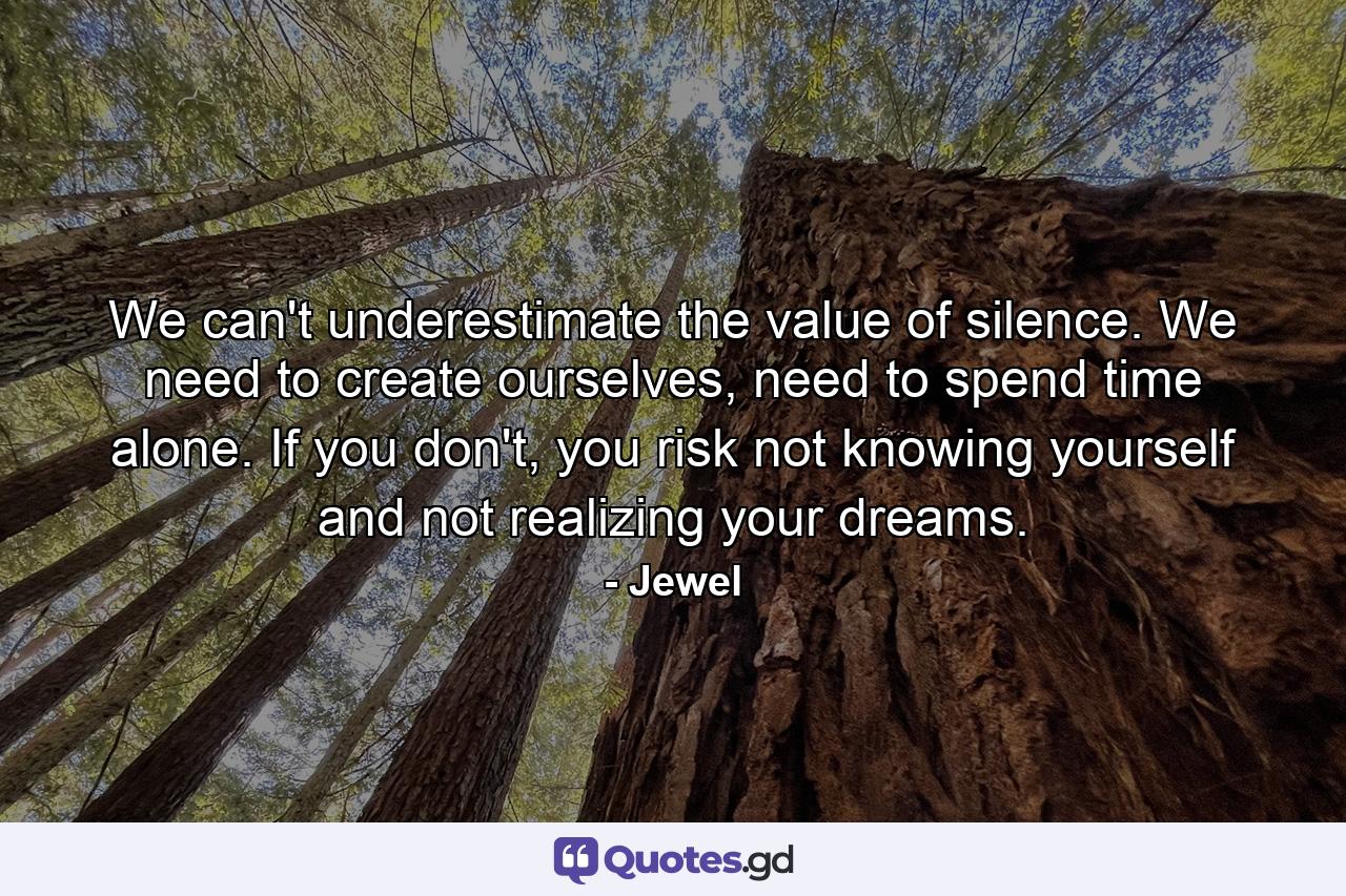 We can't underestimate the value of silence. We need to create ourselves, need to spend time alone. If you don't, you risk not knowing yourself and not realizing your dreams. - Quote by Jewel