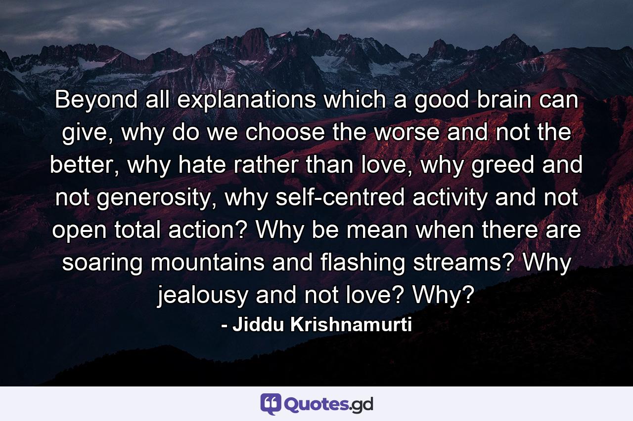 Beyond all explanations which a good brain can give, why do we choose the worse and not the better, why hate rather than love, why greed and not generosity, why self-centred activity and not open total action? Why be mean when there are soaring mountains and flashing streams? Why jealousy and not love? Why? - Quote by Jiddu Krishnamurti