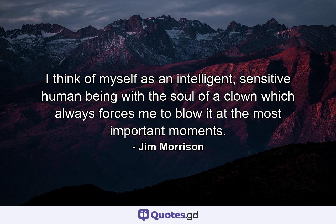 I think of myself as an intelligent, sensitive human being with the soul of a clown which always forces me to blow it at the most important moments. - Quote by Jim Morrison