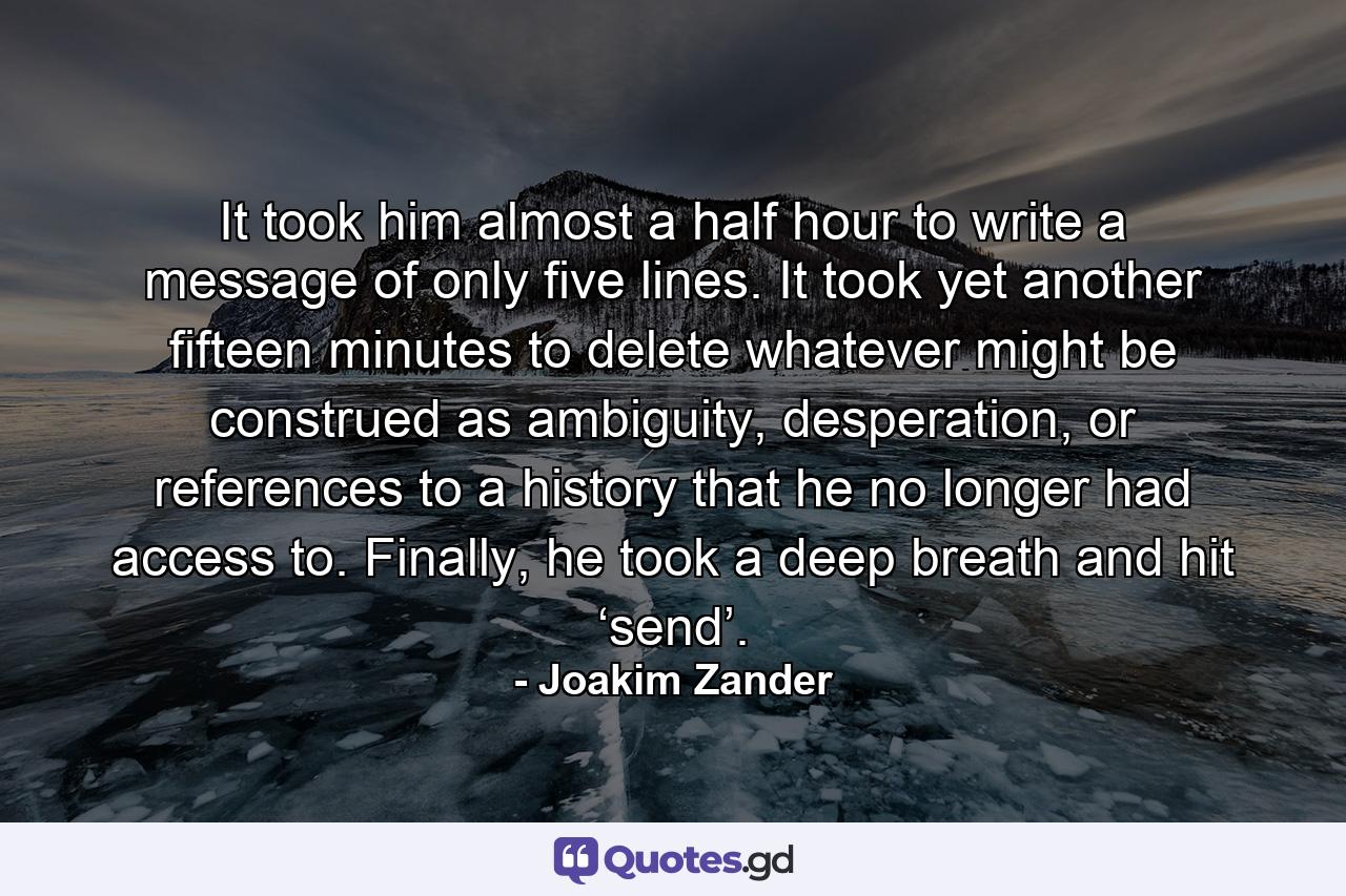 It took him almost a half hour to write a message of only five lines. It took yet another fifteen minutes to delete whatever might be construed as ambiguity, desperation, or references to a history that he no longer had access to. Finally, he took a deep breath and hit ‘send’. - Quote by Joakim Zander