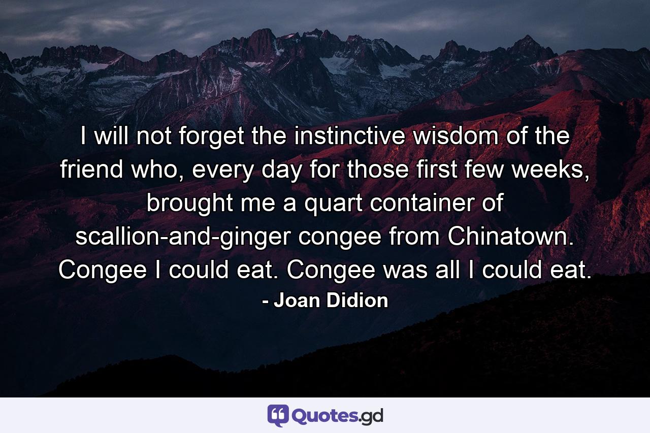 I will not forget the instinctive wisdom of the friend who, every day for those first few weeks, brought me a quart container of scallion-and-ginger congee from Chinatown. Congee I could eat. Congee was all I could eat. - Quote by Joan Didion