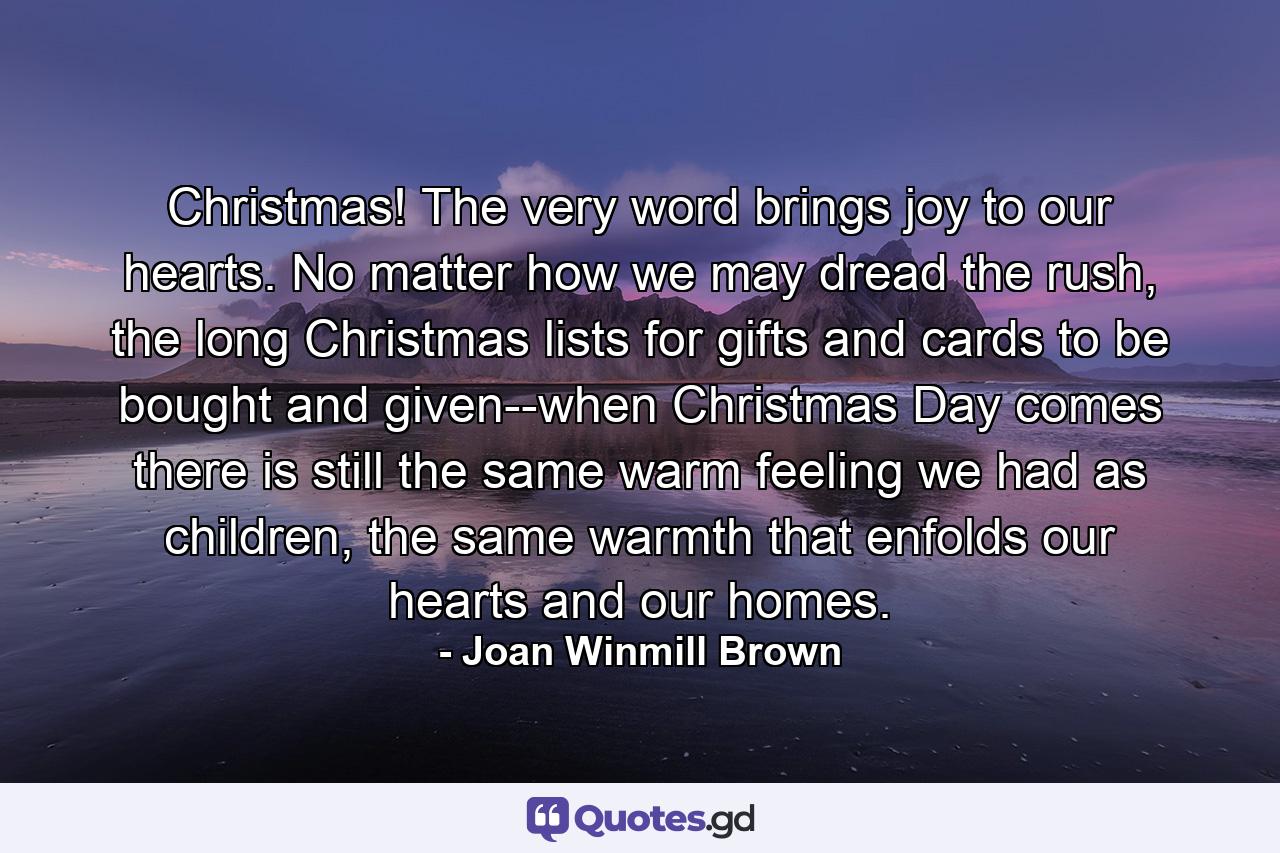 Christmas! The very word brings joy to our hearts. No matter how we may dread the rush, the long Christmas lists for gifts and cards to be bought and given--when Christmas Day comes there is still the same warm feeling we had as children, the same warmth that enfolds our hearts and our homes. - Quote by Joan Winmill Brown