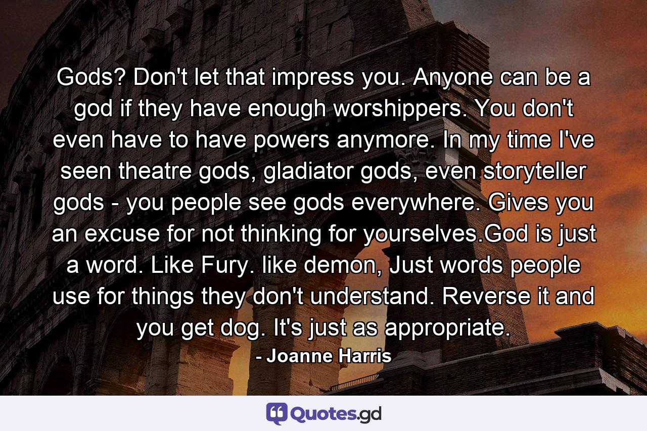 Gods? Don't let that impress you. Anyone can be a god if they have enough worshippers. You don't even have to have powers anymore. In my time I've seen theatre gods, gladiator gods, even storyteller gods - you people see gods everywhere. Gives you an excuse for not thinking for yourselves.God is just a word. Like Fury. like demon, Just words people use for things they don't understand. Reverse it and you get dog. It's just as appropriate. - Quote by Joanne Harris