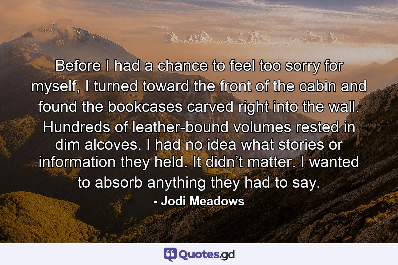 Before I had a chance to feel too sorry for myself, I turned toward the front of the cabin and found the bookcases carved right into the wall. Hundreds of leather-bound volumes rested in dim alcoves. I had no idea what stories or information they held. It didn’t matter. I wanted to absorb anything they had to say. - Quote by Jodi Meadows