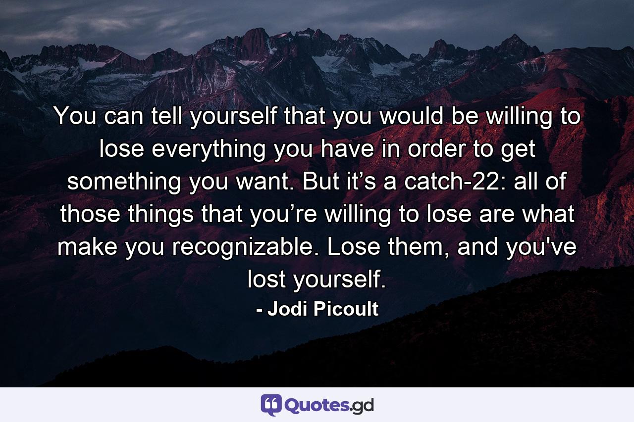 You can tell yourself that you would be willing to lose everything you have in order to get something you want. But it’s a catch-22: all of those things that you’re willing to lose are what make you recognizable. Lose them, and you've lost yourself. - Quote by Jodi Picoult