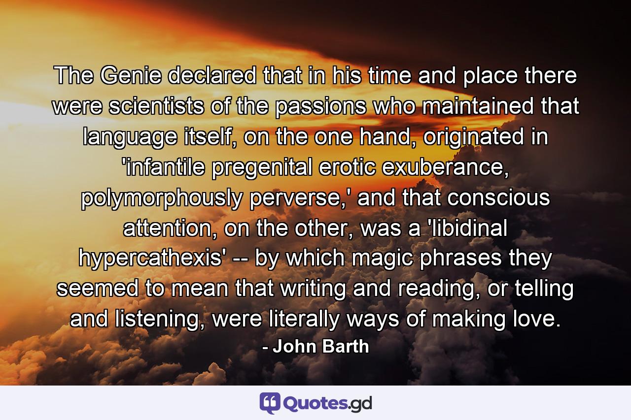 The Genie declared that in his time and place there were scientists of the passions who maintained that language itself, on the one hand, originated in 'infantile pregenital erotic exuberance, polymorphously perverse,' and that conscious attention, on the other, was a 'libidinal hypercathexis' -- by which magic phrases they seemed to mean that writing and reading, or telling and listening, were literally ways of making love. - Quote by John Barth