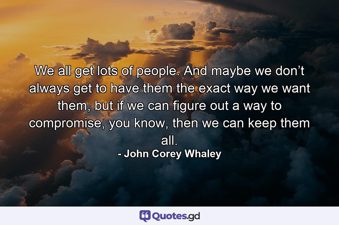 We all get lots of people. And maybe we don’t always get to have them the exact way we want them, but if we can figure out a way to compromise, you know, then we can keep them all. - Quote by John Corey Whaley