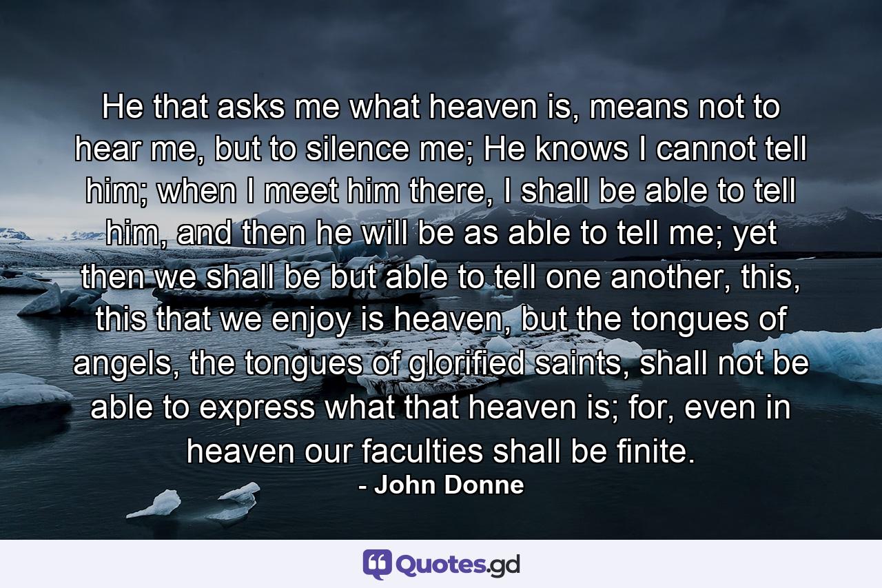 He that asks me what heaven is, means not to hear me, but to silence me; He knows I cannot tell him; when I meet him there, I shall be able to tell him, and then he will be as able to tell me; yet then we shall be but able to tell one another, this, this that we enjoy is heaven, but the tongues of angels, the tongues of glorified saints, shall not be able to express what that heaven is; for, even in heaven our faculties shall be finite. - Quote by John Donne