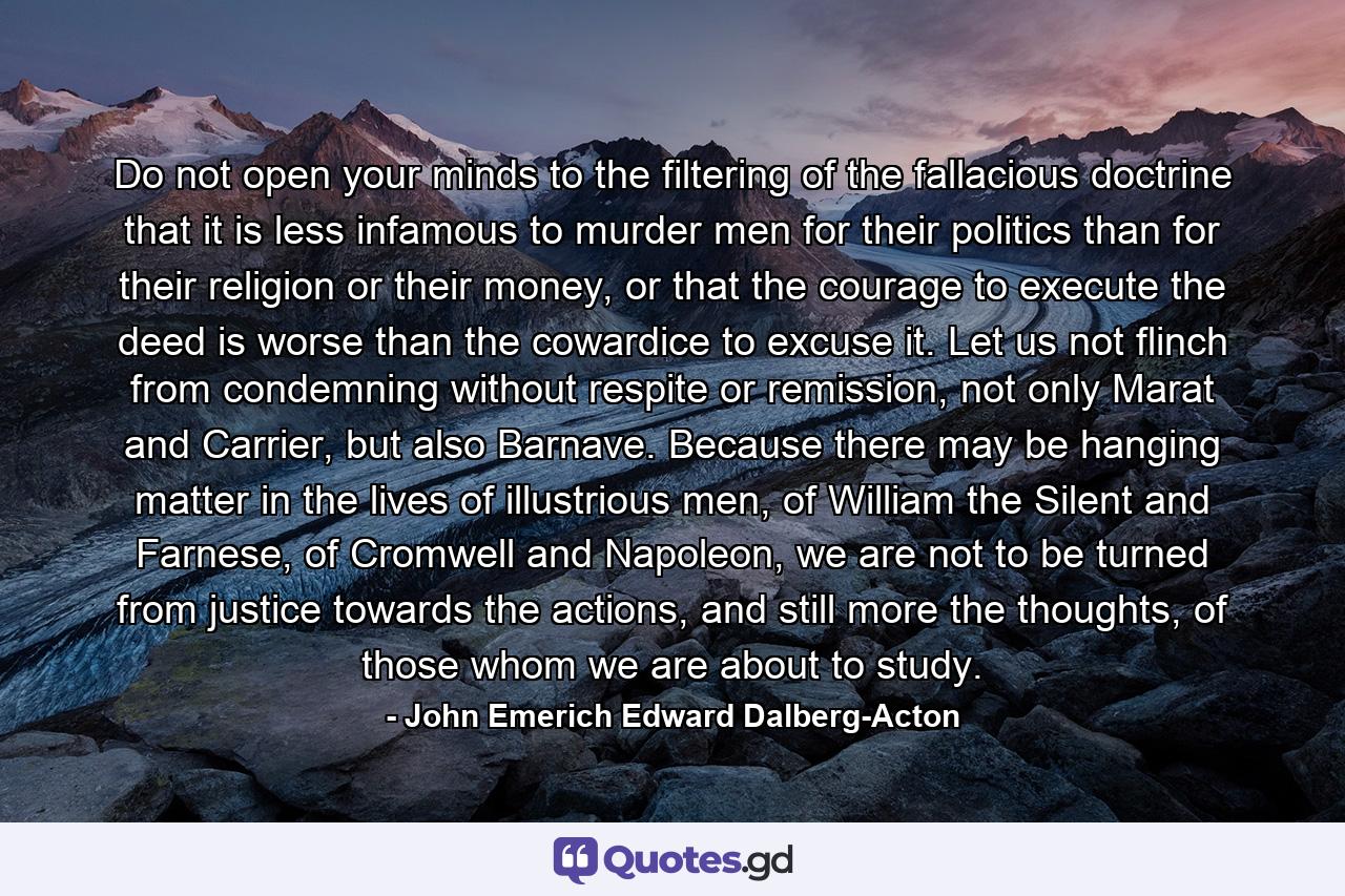 Do not open your minds to the filtering of the fallacious doctrine that it is less infamous to murder men for their politics than for their religion or their money, or that the courage to execute the deed is worse than the cowardice to excuse it. Let us not flinch from condemning without respite or remission, not only Marat and Carrier, but also Barnave. Because there may be hanging matter in the lives of illustrious men, of William the Silent and Farnese, of Cromwell and Napoleon, we are not to be turned from justice towards the actions, and still more the thoughts, of those whom we are about to study. - Quote by John Emerich Edward Dalberg-Acton